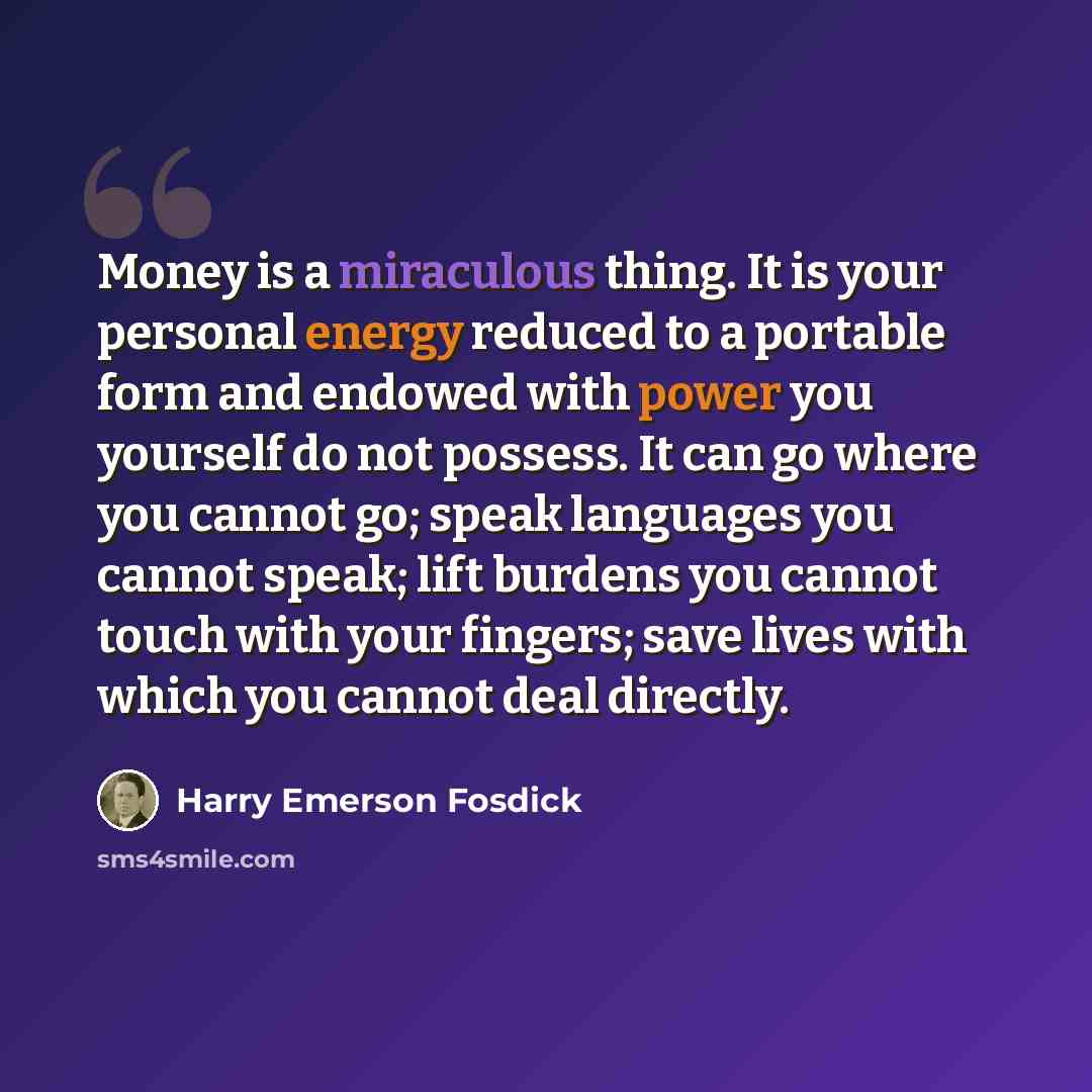 “Money is a miraculous thing. It is your personal energy reduced to a portable form and endowed with power you yourself do not possess. It can go where you cannot go; speak languages you cannot speak; lift burdens you cannot touch with your fingers; save lives with which you cannot deal directly.” quote by Harry Emerson Fosdick