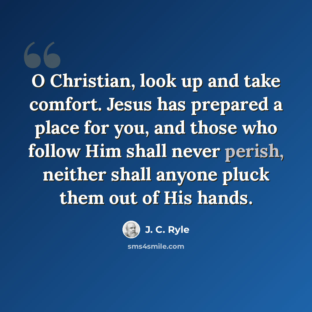 “O Christian, look up and take comfort. Jesus has prepared a place for you, and those who follow Him shall never perish, neither shall anyone pluck them out of His hands.” quote by J. C. Ryle