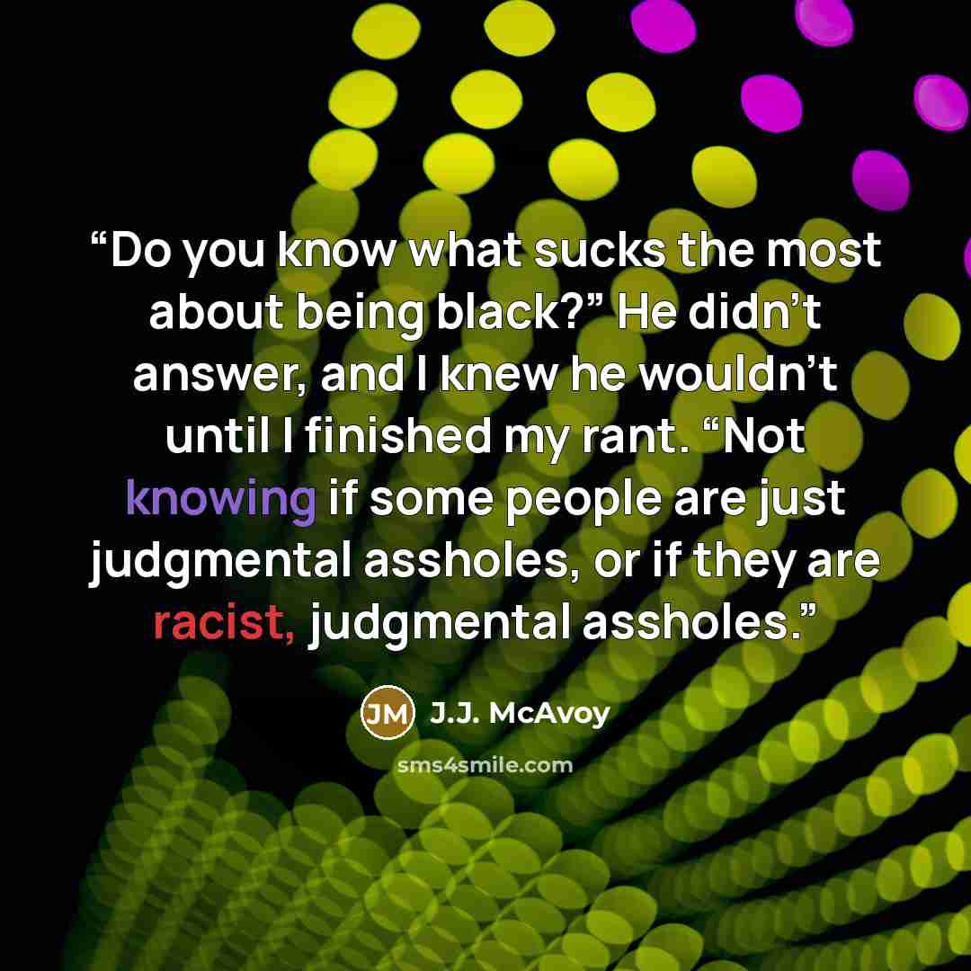 “Do you know what sucks the most about being black?” He didn’t answer, and I knew he wouldn’t until I finished my rant. “Not knowing if some people are just judgmental assholes, or if they are racist, judgmental assholes.” quote by J.J. McAvoy
