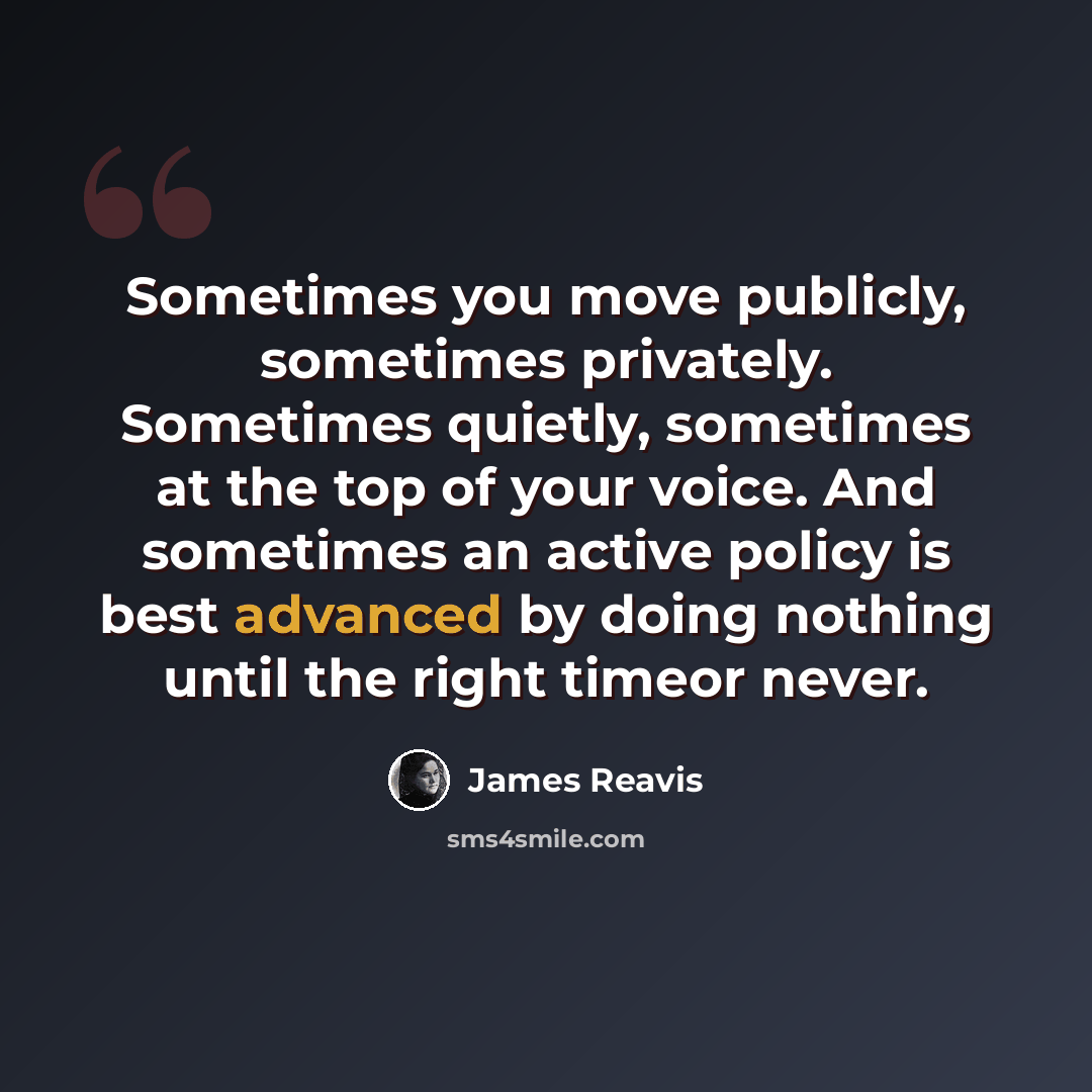 “Sometimes you move publicly, sometimes privately. Sometimes quietly, sometimes at the top of your voice. And sometimes an active policy is best advanced by doing nothing until the right timeor never.” quote by James Reavis
