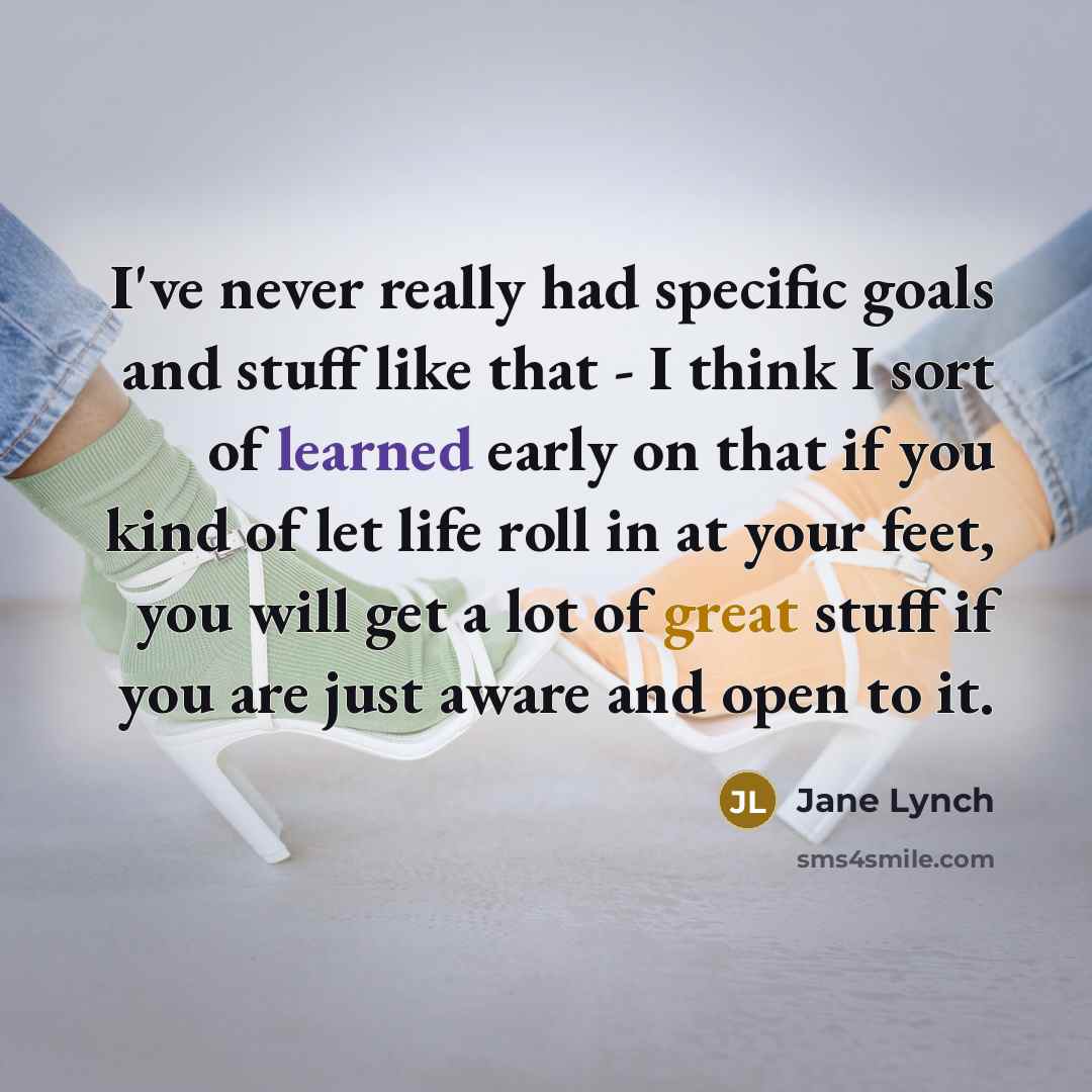 “I've never really had specific goals and stuff like that - I think I sort of learned early on that if you kind of let life roll in at your feet, you will get a lot of great stuff if you are just aware and open to it.” quote by Jane Lynch