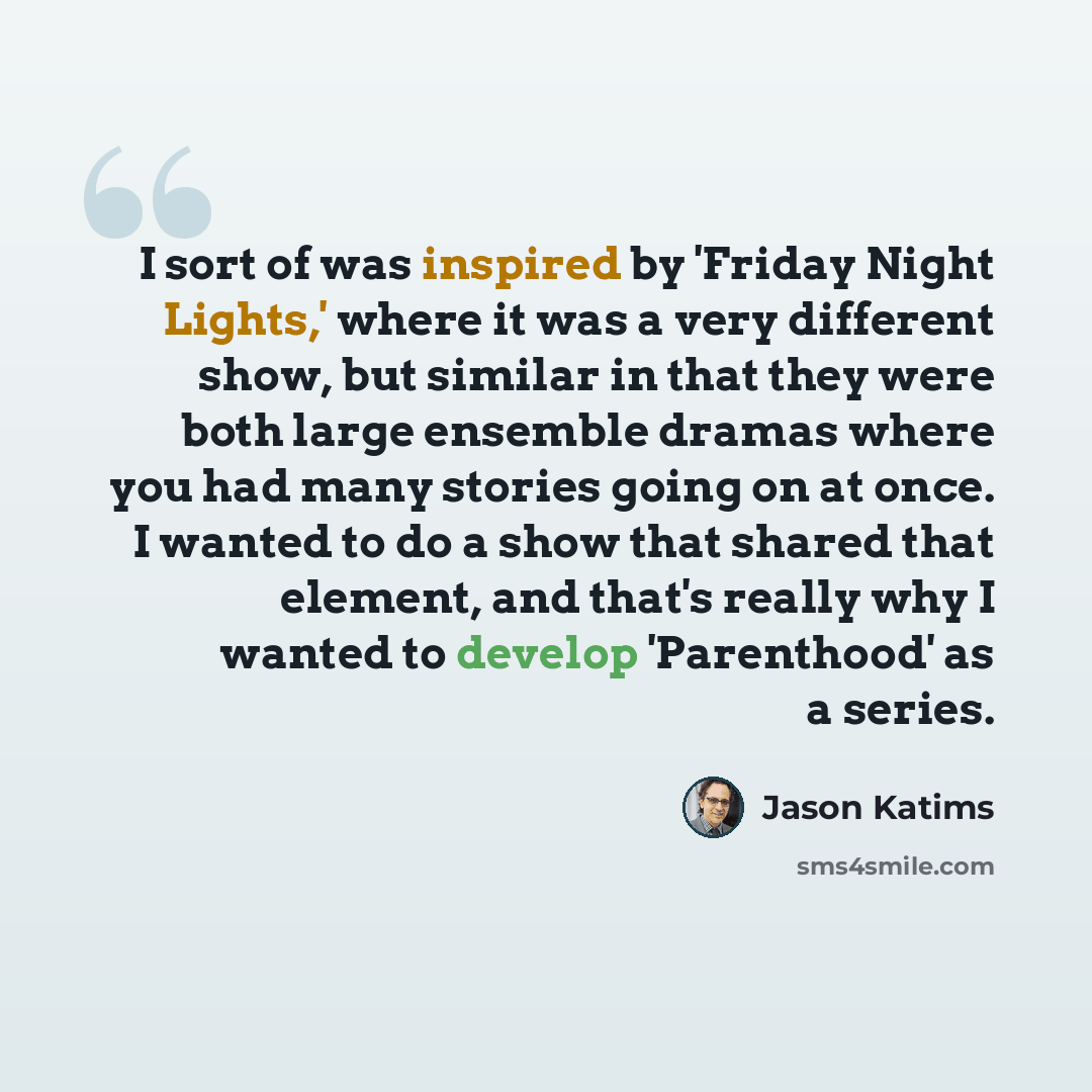 “I sort of was inspired by 'Friday Night Lights,' where it was a very different show, but similar in that they were both large ensemble dramas where you had many stories going on at once. I wanted to do a show that shared that element, and that's really why I wanted to develop 'Parenthood' as a…” quote by Jason Katims