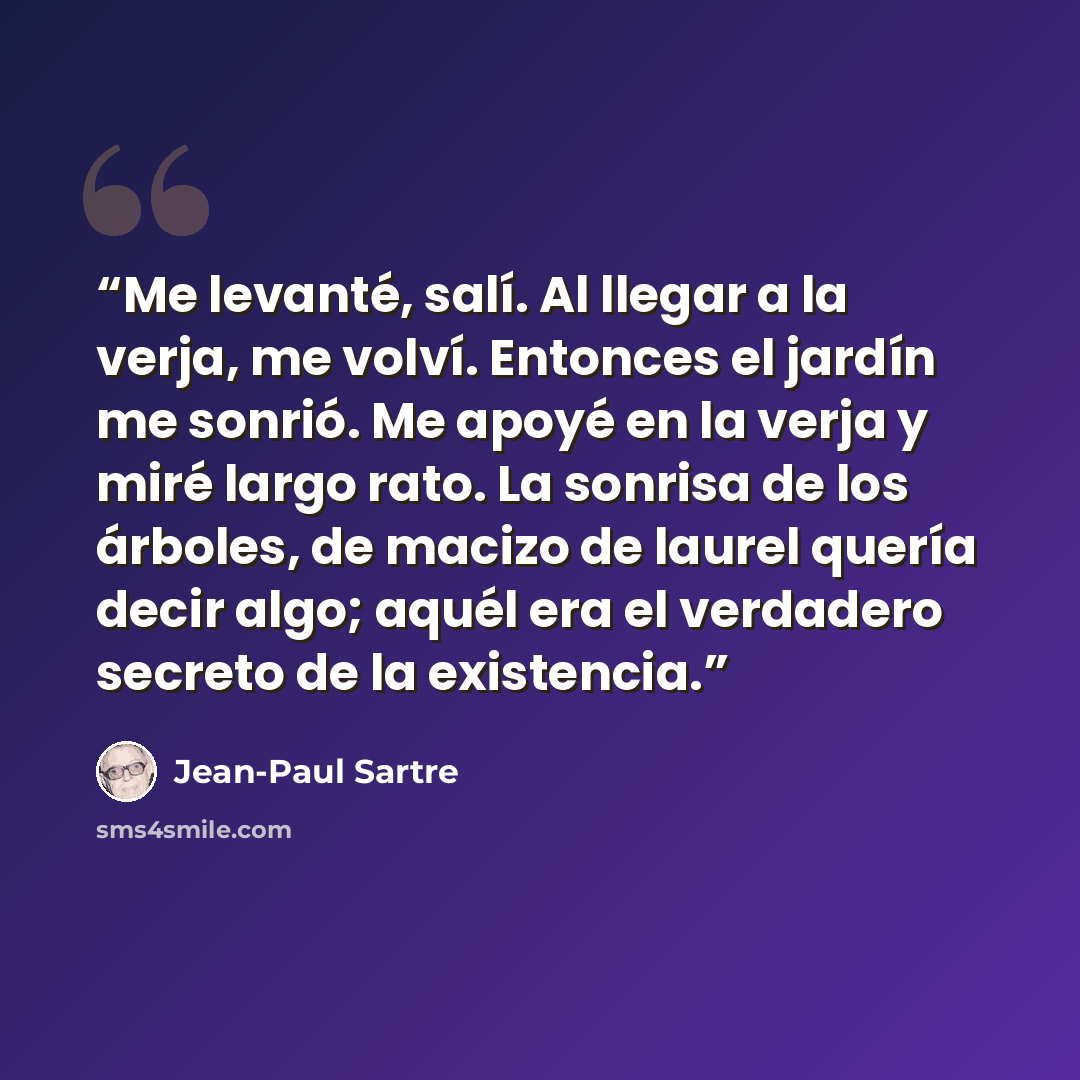 “Me levanté, salí. Al llegar a la verja, me volví. Entonces el jardín me sonrió. Me apoyé en la verja y miré largo rato. La sonrisa de los árboles, de macizo de laurel quería decir algo; aquél era el verdadero secreto de la existencia.” quote by Jean-Paul Sartre