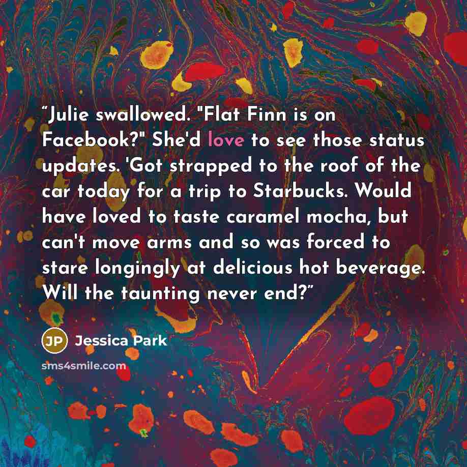 “Julie swallowed. "Flat Finn is on Facebook?" She'd love to see those status updates. 'Got strapped to the roof of the car today for a trip to Starbucks. Would have loved to taste caramel mocha, but can't move arms and so was forced to stare longingly at delicious hot beverage. Will the taunting…” quote by Jessica Park