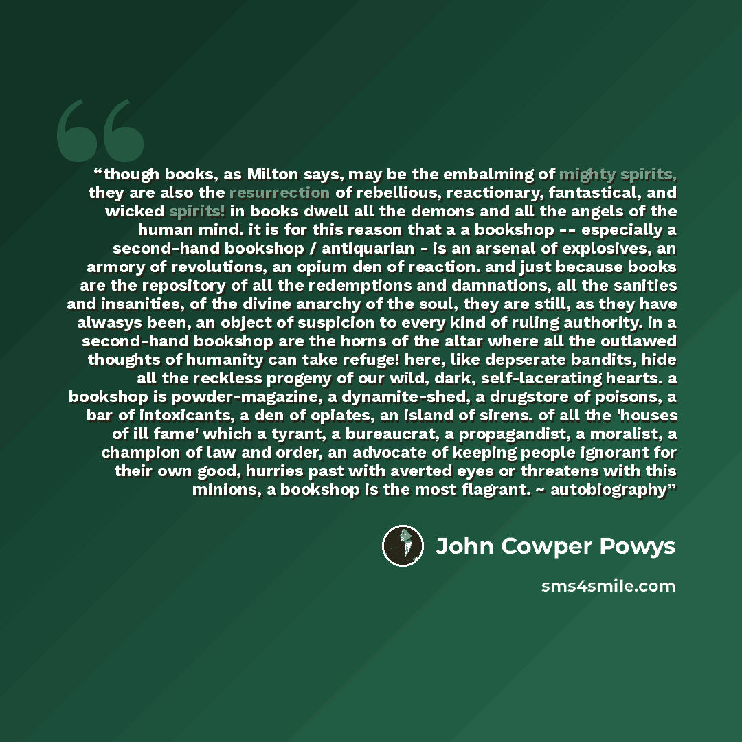 “though books, as Milton says, may be the embalming of mighty spirits, they are also the resurrection of rebellious, reactionary, fantastical, and wicked spirits! in books dwell all the demons and all the angels of the human mind. it is for this reason that a a bookshop -- especially a second-hand…” quote by John Cowper Powys