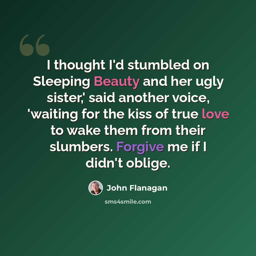 “I thought I'd stumbled on Sleeping Beauty and her ugly sister,' said another voice, 'waiting for the kiss of true love to wake them from their slumbers. Forgive me if I didn't oblige.” quote by John Flanagan
