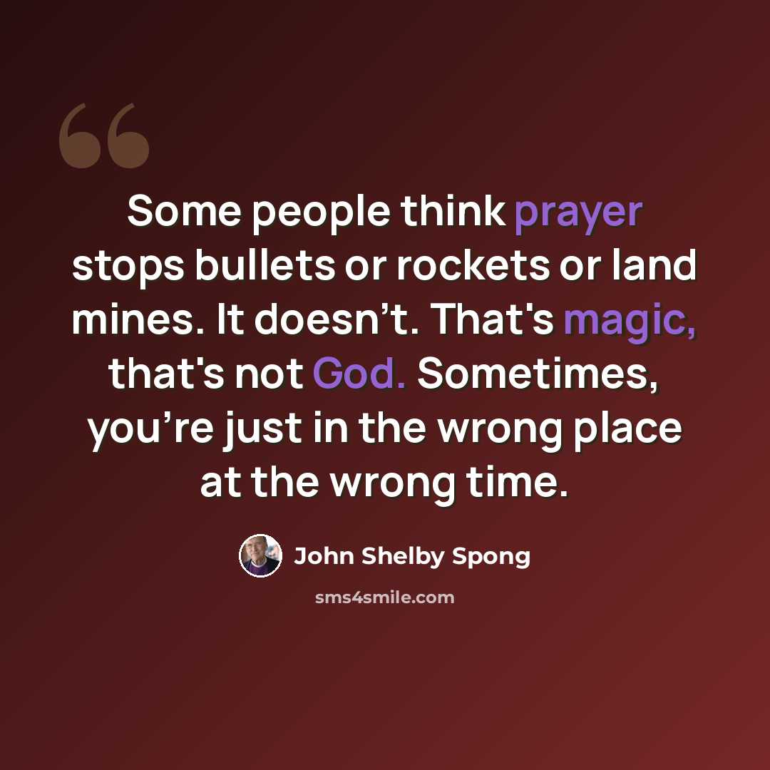“Some people think prayer stops bullets or rockets or land mines. It doesn't. That's magic, that's not God. Sometimes, you're just in the wrong place at the wrong time.” quote by John Shelby Spong