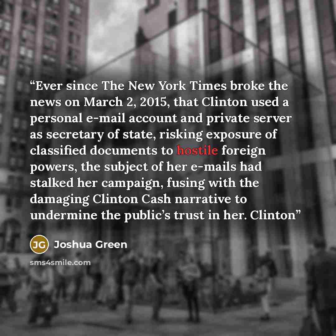 “Ever since The New York Times broke the news on March 2, 2015, that Clinton used a personal e-mail account and private server as secretary of state, risking exposure of classified documents to hostile foreign powers, the subject of her e-mails had stalked her campaign, fusing with the damaging…” quote by Joshua Green