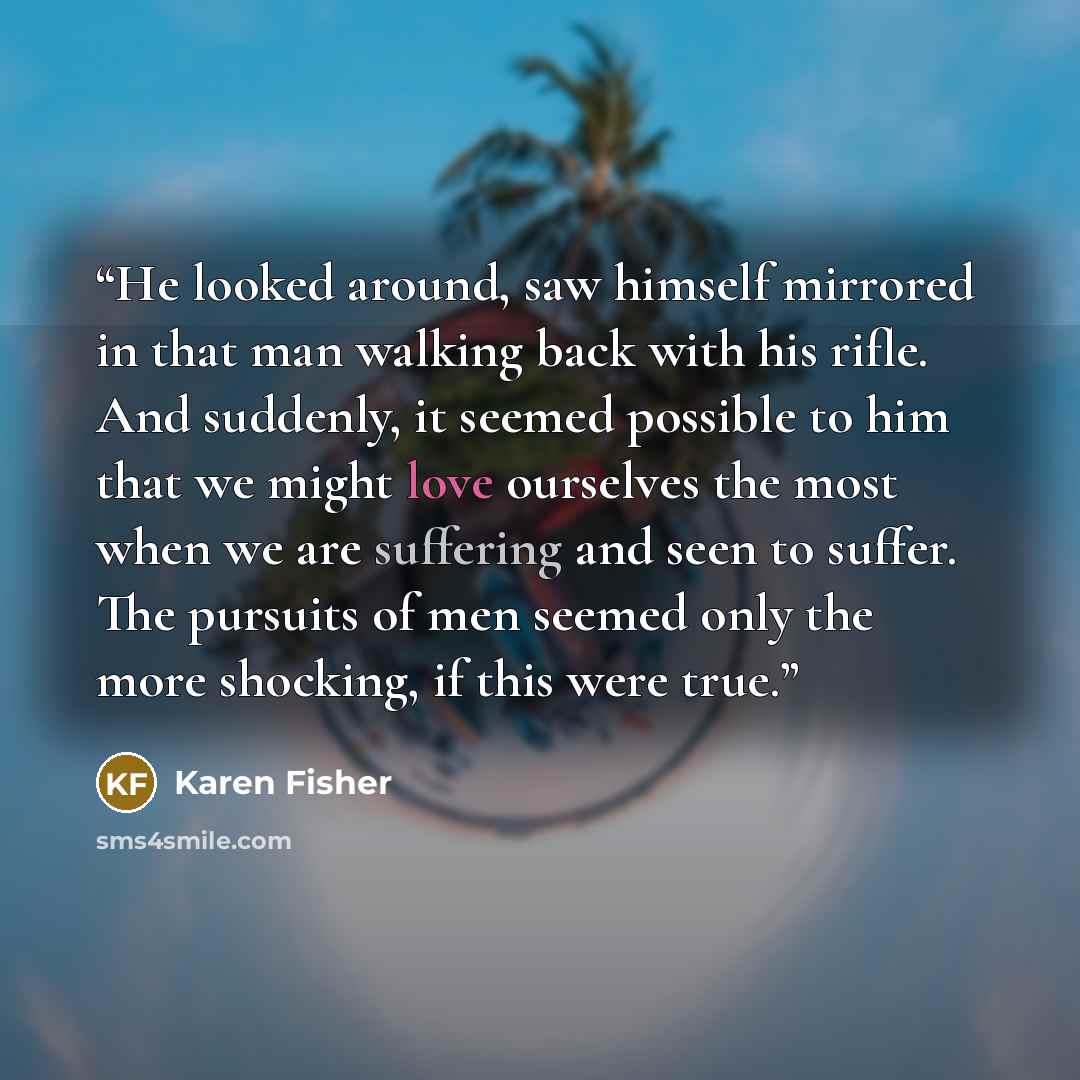 “He looked around, saw himself mirrored in that man walking back with his rifle. And suddenly, it seemed possible to him that we might love ourselves the most when we are suffering and seen to suffer. The pursuits of men seemed only the more shocking, if this were true.” quote by Karen Fisher