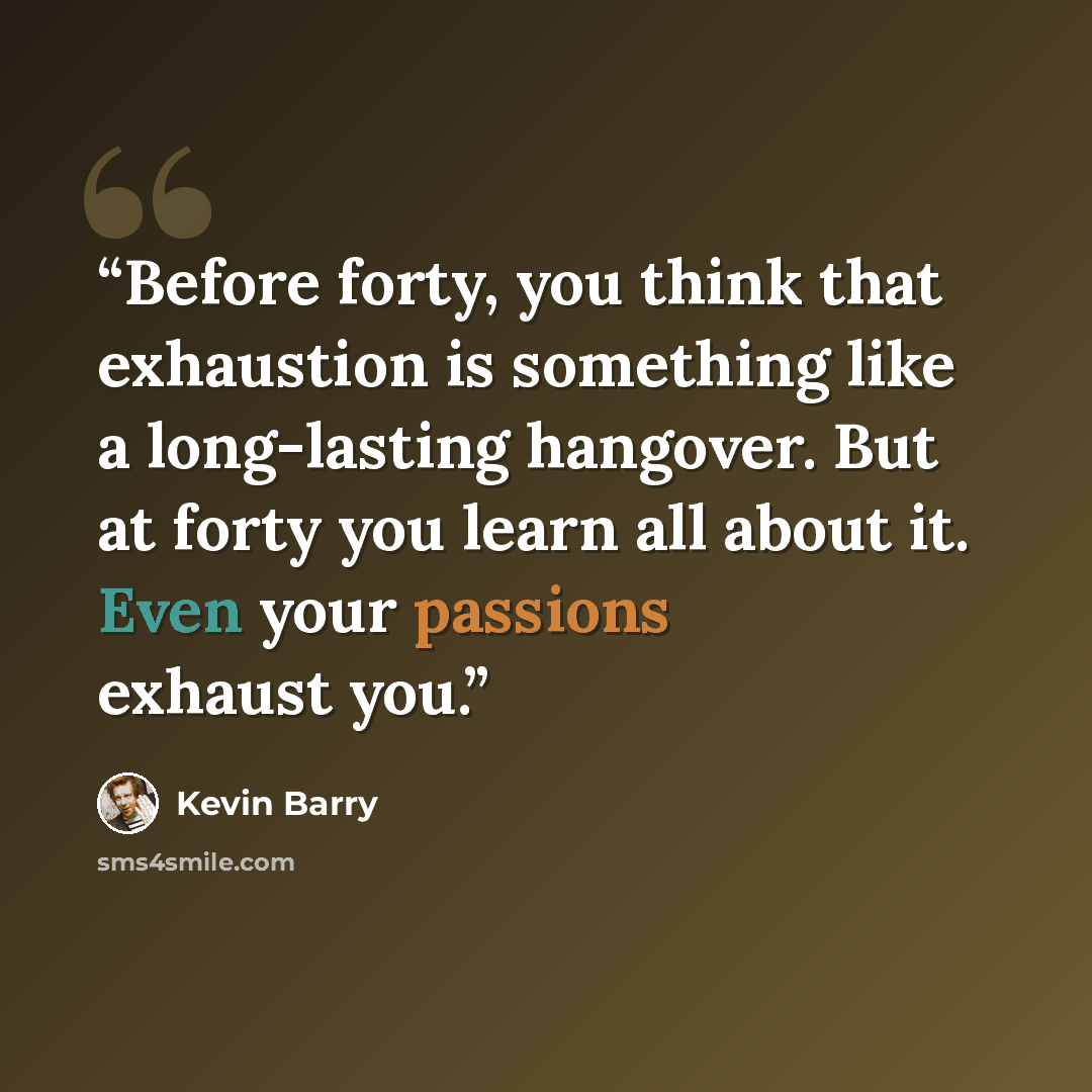 “Before forty, you think that exhaustion is something like a long-lasting hangover. But at forty you learn all about it. Even your passions exhaust you.” quote by Kevin Barry