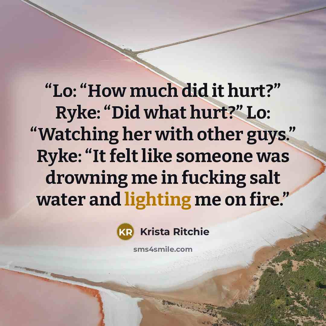 “Lo: “How much did it hurt?” Ryke: “Did what hurt?” Lo: “Watching her with other guys.” Ryke: “It felt like someone was drowning me in fucking salt water and lighting me on fire.” quote by Krista Ritchie