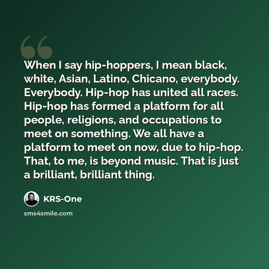 “When I say hip-hoppers, I mean black, white, Asian, Latino, Chicano, everybody. Everybody. Hip-hop has united all races. Hip-hop has formed a platform for all people, religions, and occupations to meet on something. We all have a platform to meet on now, due to hip-hop. That, to me, is beyond…” quote by KRS-One