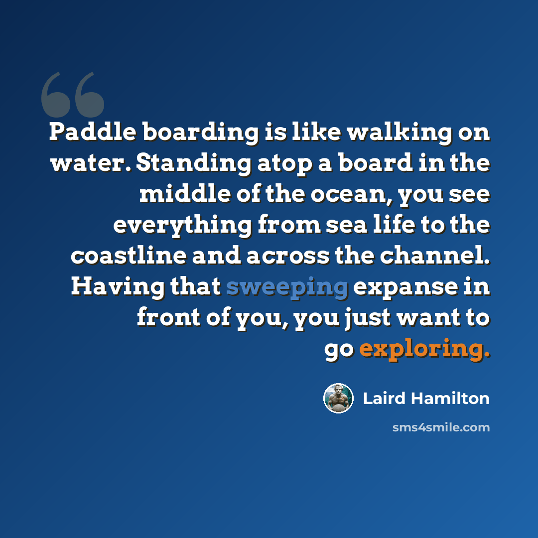 “Paddle boarding is like walking on water. Standing atop a board in the middle of the ocean, you see everything from sea life to the coastline and across the channel. Having that sweeping expanse in front of you, you just want to go exploring.” quote by Laird Hamilton