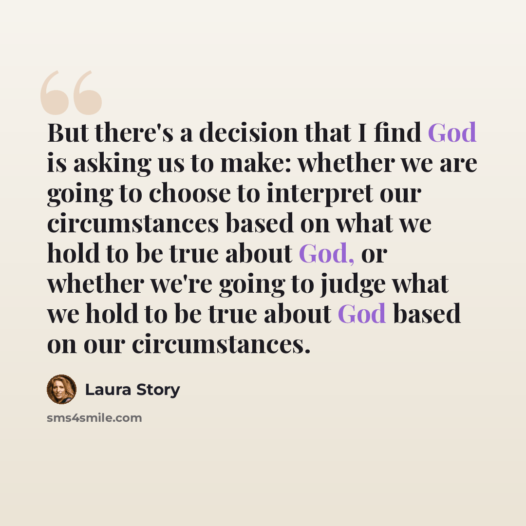 “But there's a decision that I find God is asking us to make: whether we are going to choose to interpret our circumstances based on what we hold to be true about God, or whether we're going to judge what we hold to be true about God based on our circumstances.” quote by Laura Story