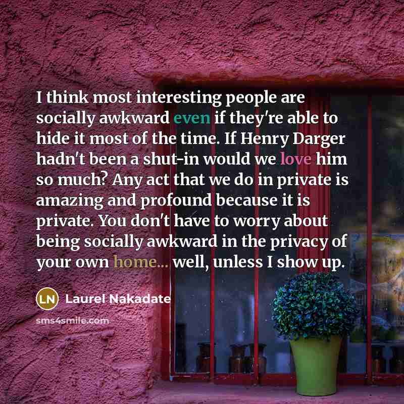 “I think most interesting people are socially awkward even if they're able to hide it most of the time. If Henry Darger hadn't been a shut-in would we love him so much? Any act that we do in private is amazing and profound because it is private. You don't have to worry about being socially awkward…” quote by Laurel Nakadate