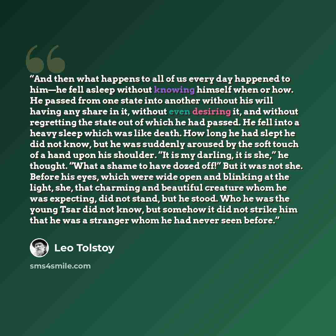 “And then what happens to all of us every day happened to him—he fell asleep without knowing himself when or how. He passed from one state into another without his will having any share in it, without even desiring it, and without regretting the state out of which he had passed. He fell into a…” quote by Leo Tolstoy