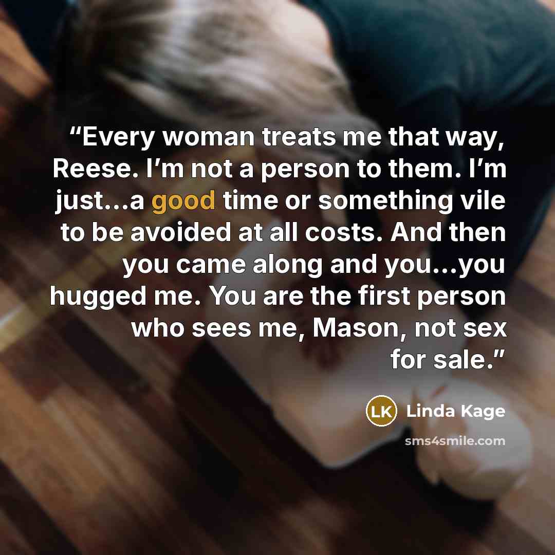 “Every woman treats me that way, Reese. I’m not a person to them. I’m just…a good time or something vile to be avoided at all costs. And then you came along and you…you hugged me. You are the first person who sees me, Mason, not sex for sale.” quote by Linda Kage
