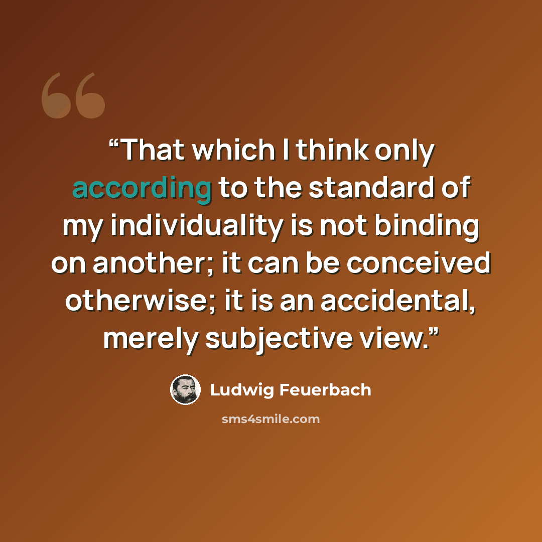 “That which I think only according to the standard of my individuality is not binding on another; it can be conceived otherwise; it is an accidental, merely subjective view.” quote by Ludwig Feuerbach