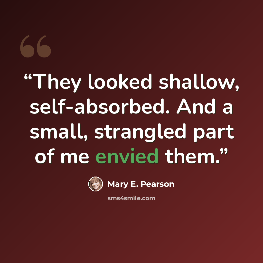 “They looked shallow, self-absorbed. And a small, strangled part of me envied them.” quote by Mary E. Pearson