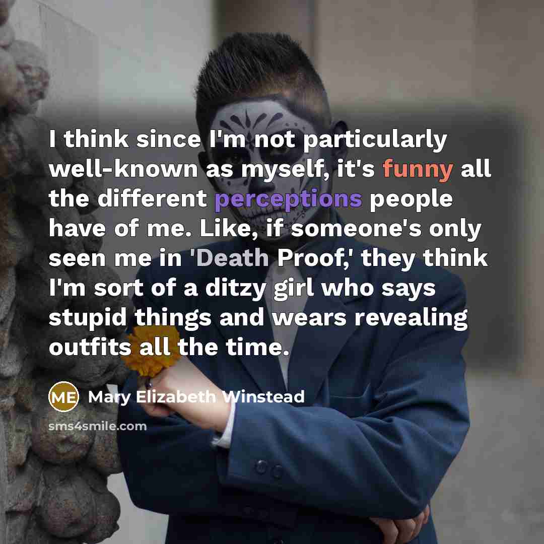 “I think since I'm not particularly well-known as myself, it's funny all the different perceptions people have of me. Like, if someone's only seen me in 'Death Proof,' they think I'm sort of a ditzy girl who says stupid things and wears revealing outfits all the time.” quote by Mary Elizabeth Winstead