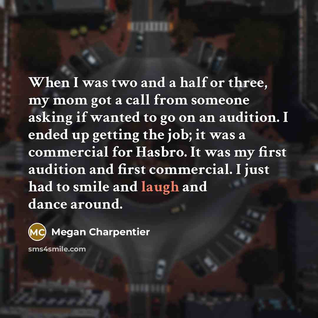 “When I was two and a half or three, my mom got a call from someone asking if wanted to go on an audition. I ended up getting the job; it was a commercial for Hasbro. It was my first audition and first commercial. I just had to smile and laugh and dance around.” quote by Megan Charpentier