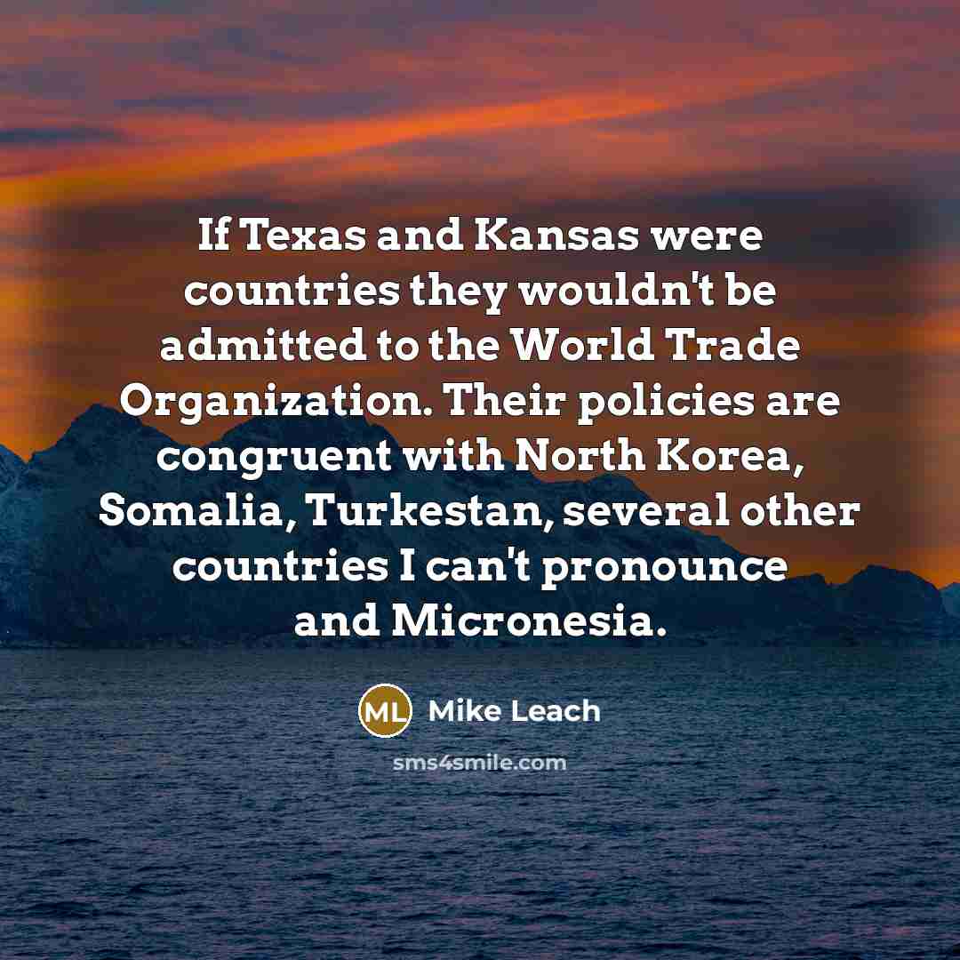 “If Texas and Kansas were countries they wouldn't be admitted to the World Trade Organization. Their policies are congruent with North Korea, Somalia, Turkestan, several other countries I can't pronounce and Micronesia.” quote by Mike Leach