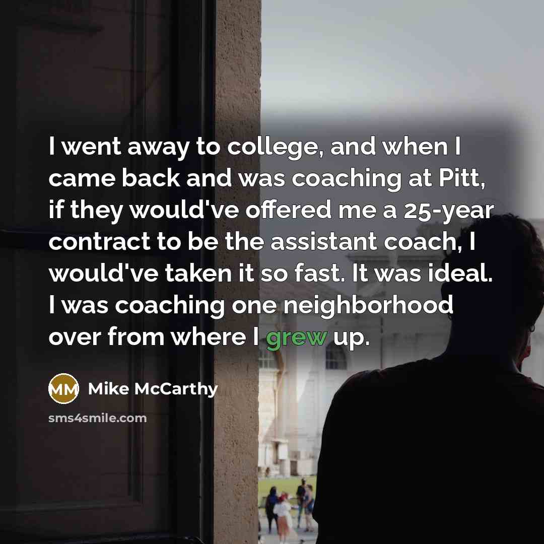 “I went away to college, and when I came back and was coaching at Pitt, if they would've offered me a 25-year contract to be the assistant coach, I would've taken it so fast. It was ideal. I was coaching one neighborhood over from where I grew up.” quote by Mike McCarthy
