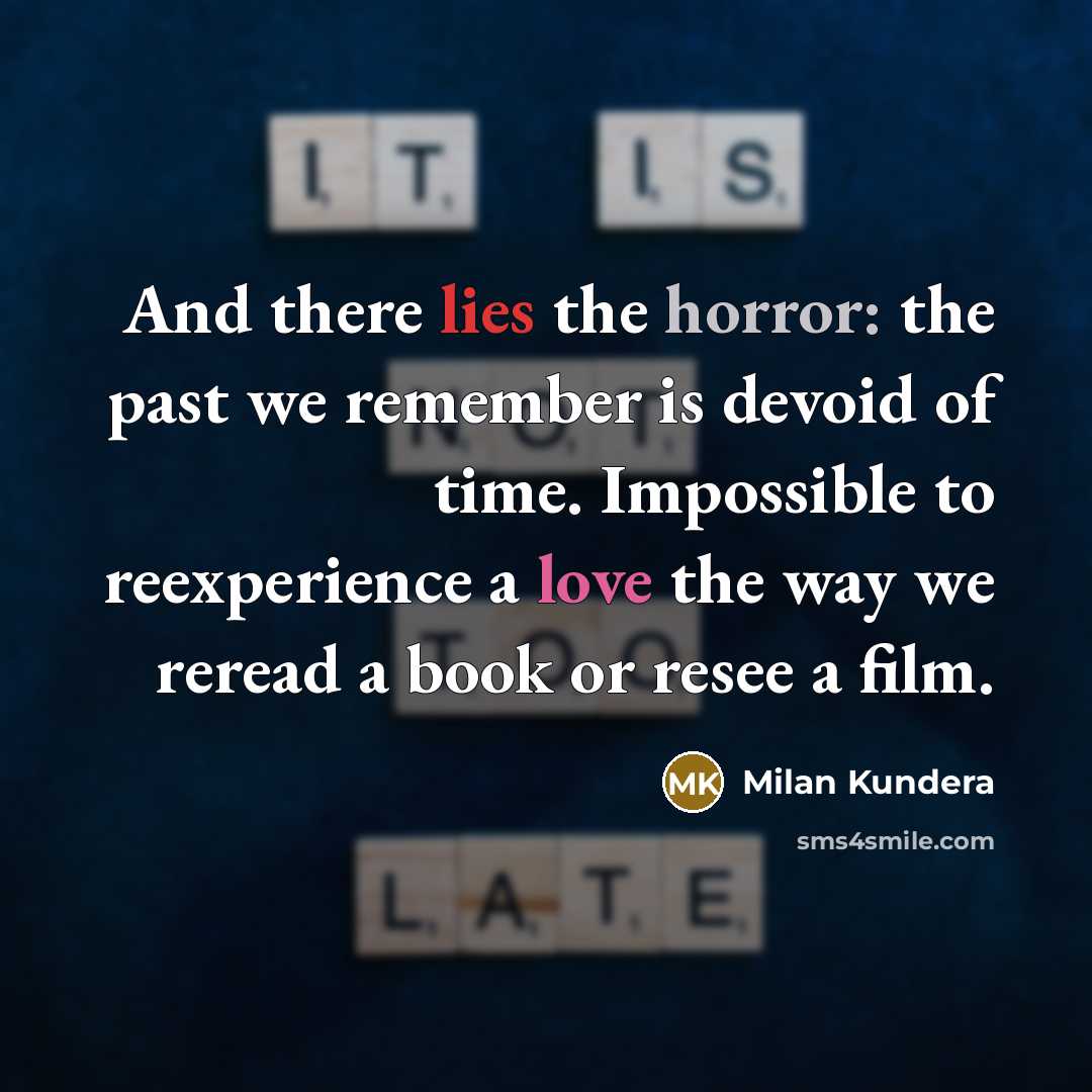“And there lies the horror: the past we remember is devoid of time. Impossible to reexperience a love the way we reread a book or resee a film.” quote by Milan Kundera