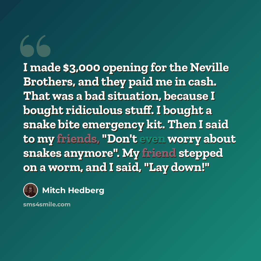 “I made $3,000 opening for the Neville Brothers, and they paid me in cash. That was a bad situation, because I bought ridiculous stuff. I bought a snake bite emergency kit. Then I said to my friends, "Don't even worry about snakes anymore". My friend stepped on a worm, and I said, "Lay down!"” quote by Mitch Hedberg