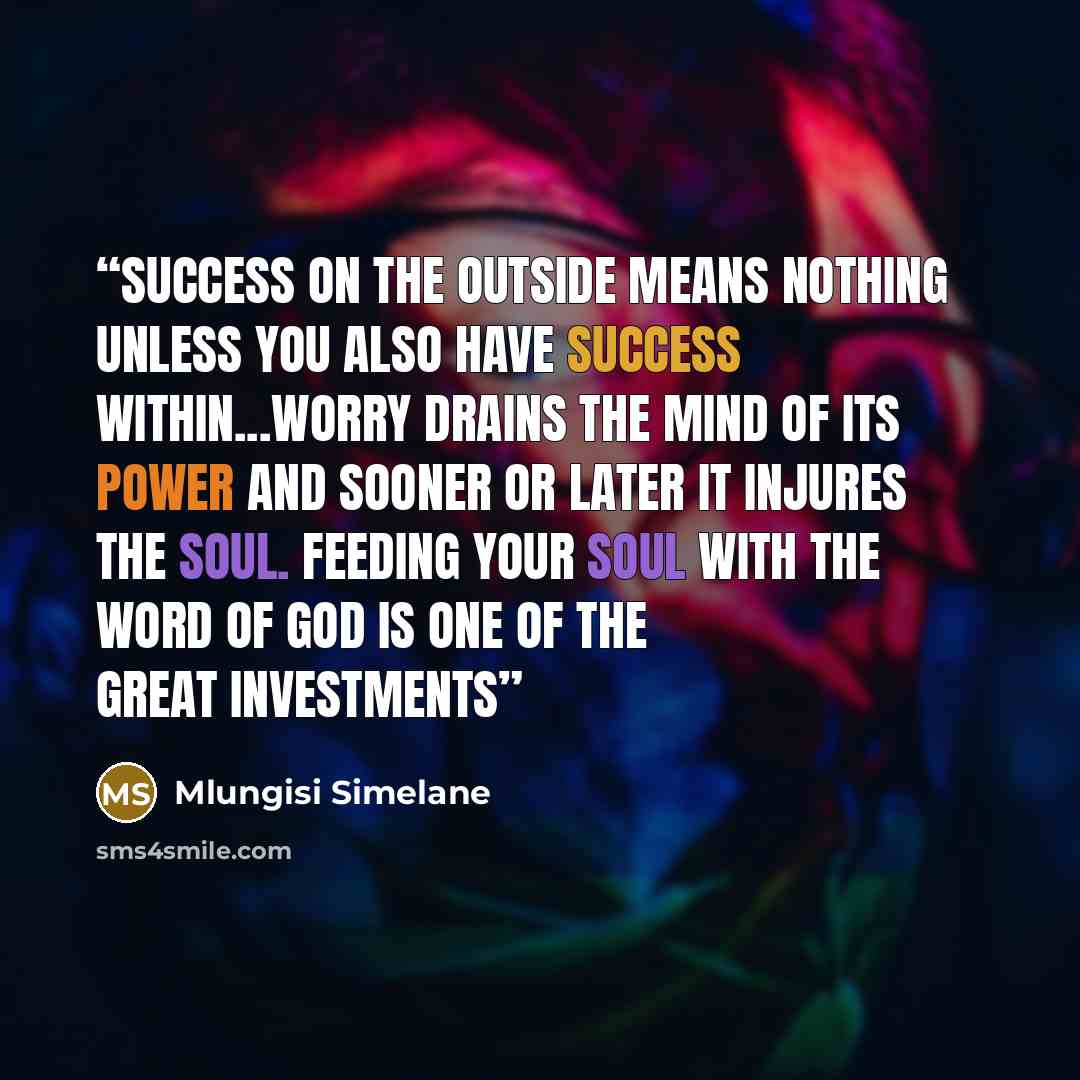 “Success on the outside means nothing unless you also have success within...worry drains the mind of its power and sooner or later it injures the soul. Feeding your soul with the word of God is one of the great investments” quote by Mlungisi Simelane