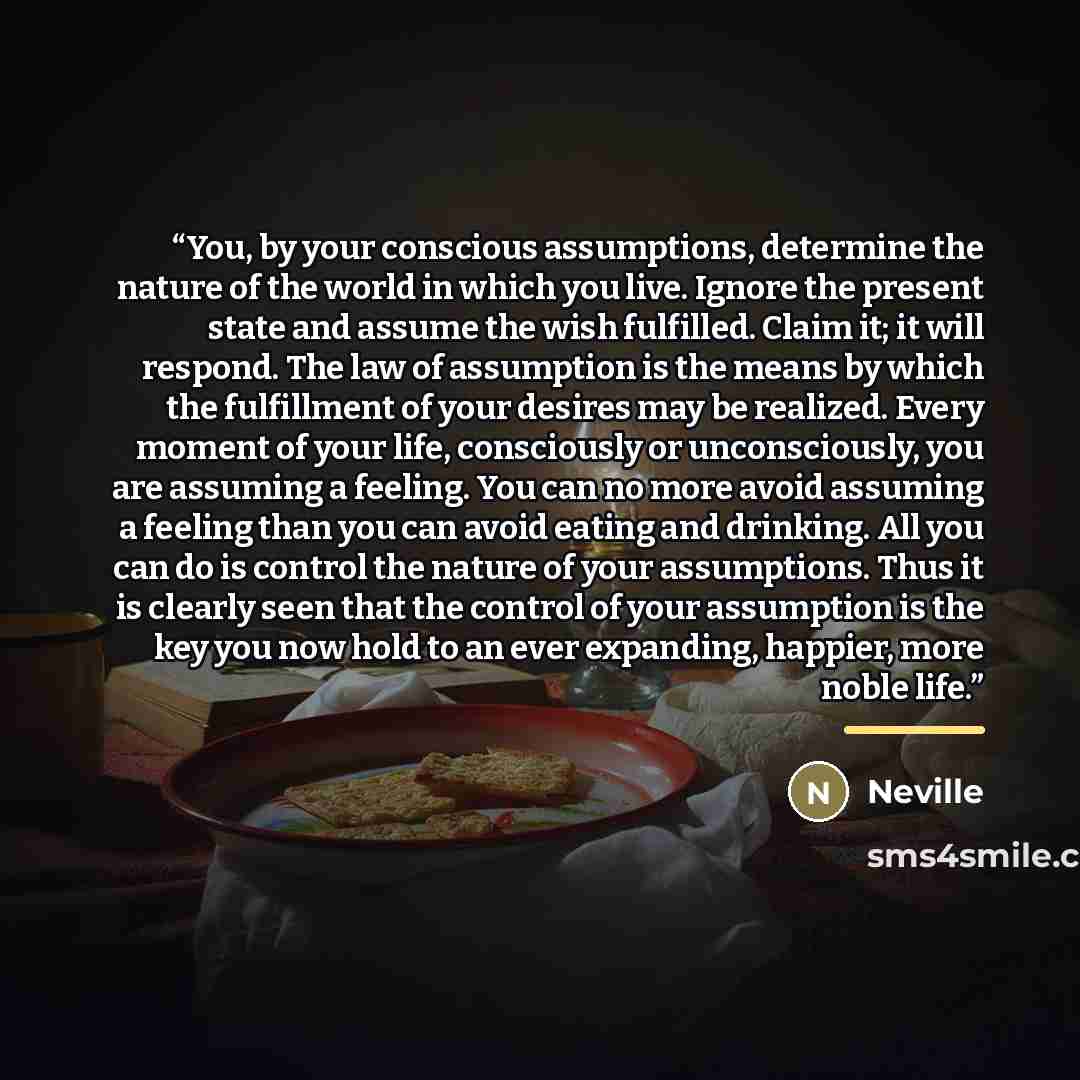 “You, by your conscious assumptions, determine the nature of the world in which you live. Ignore the present state and assume the wish fulfilled. Claim it; it will respond. The law of assumption is the means by which the fulfillment of your desires may be realized. Every moment of your life…” quote by Neville