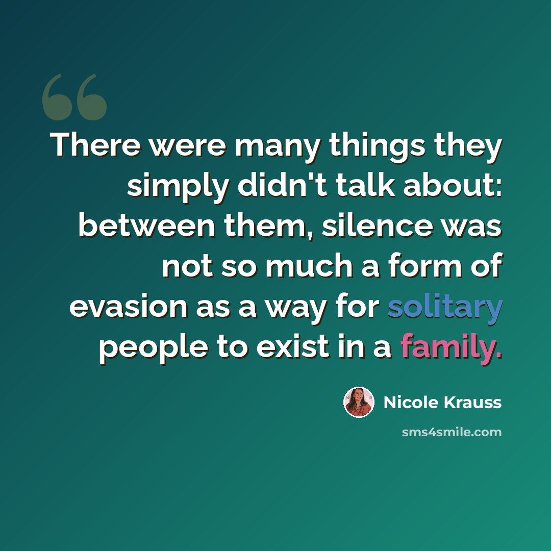 “There were many things they simply didn't talk about: between them, silence was not so much a form of evasion as a way for solitary people to exist in a family.” quote by Nicole Krauss