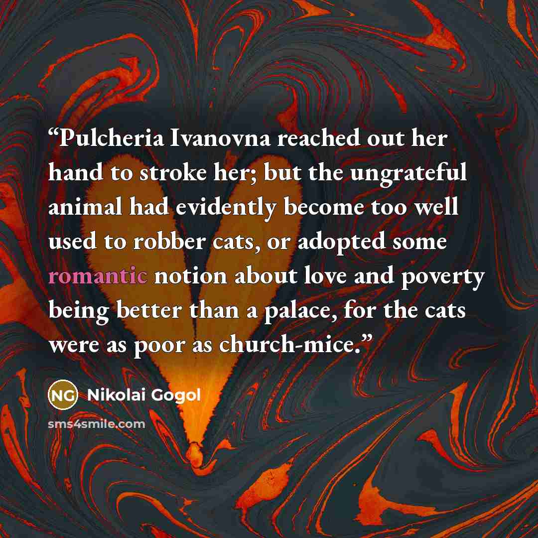 “Pulcheria Ivanovna reached out her hand to stroke her; but the ungrateful animal had evidently become too well used to robber cats, or adopted some romantic notion about love and poverty being better than a palace, for the cats were as poor as church-mice.” quote by Nikolai Gogol