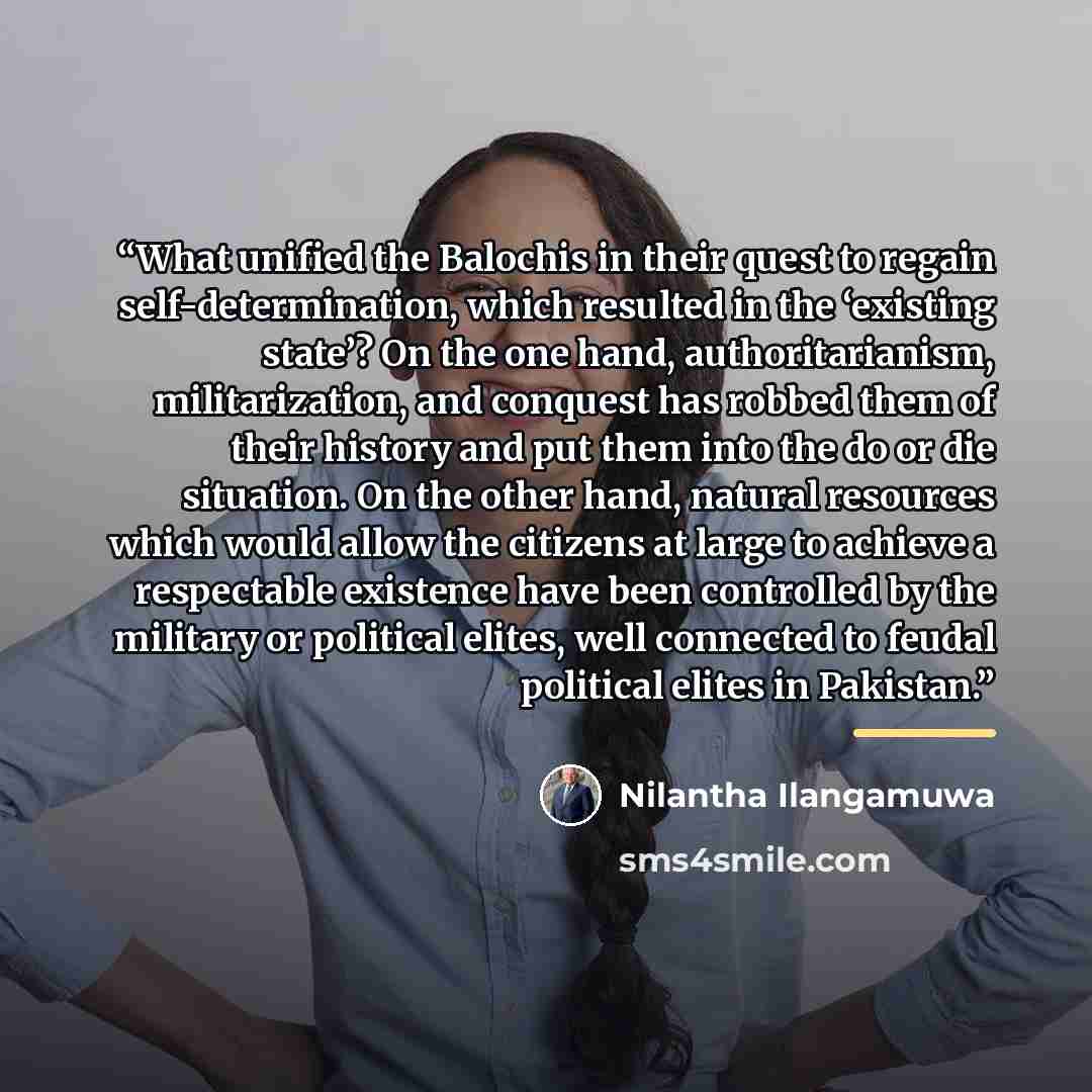 “What unified the Balochis in their quest to regain self-determination, which resulted in the ‘existing state’? On the one hand, authoritarianism, militarization, and conquest has robbed them of their history and put them into the do or die situation. On the other hand, natural resources which…” quote by Nilantha Ilangamuwa