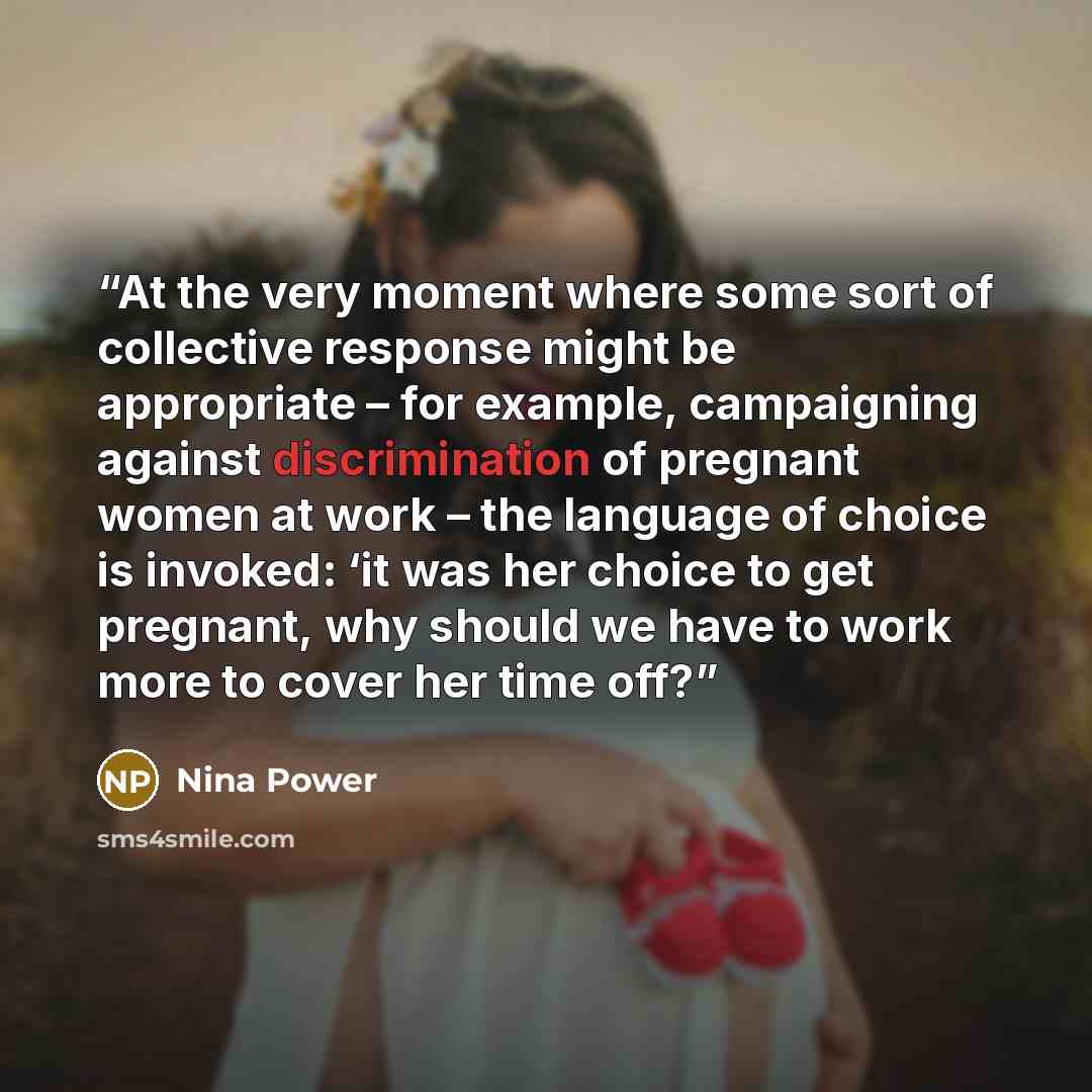“At the very moment where some sort of collective response might be appropriate – for example, campaigning against discrimination of pregnant women at work – the language of choice is invoked: ‘it was her choice to get pregnant, why should we have to work more to cover her time off?” quote by Nina Power