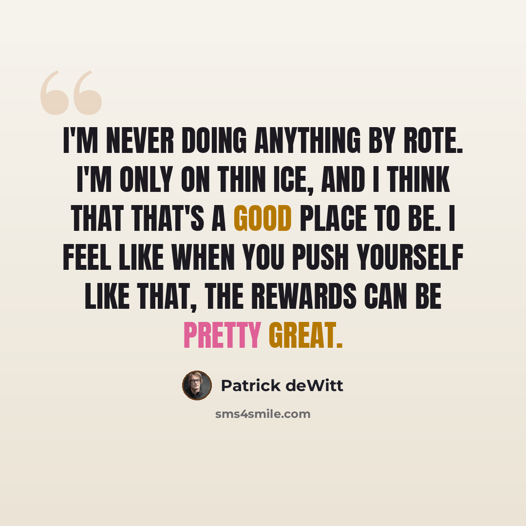 “I'm never doing anything by rote. I'm only on thin ice, and I think that that's a good place to be. I feel like when you push yourself like that, the rewards can be pretty great.” quote by Patrick deWitt