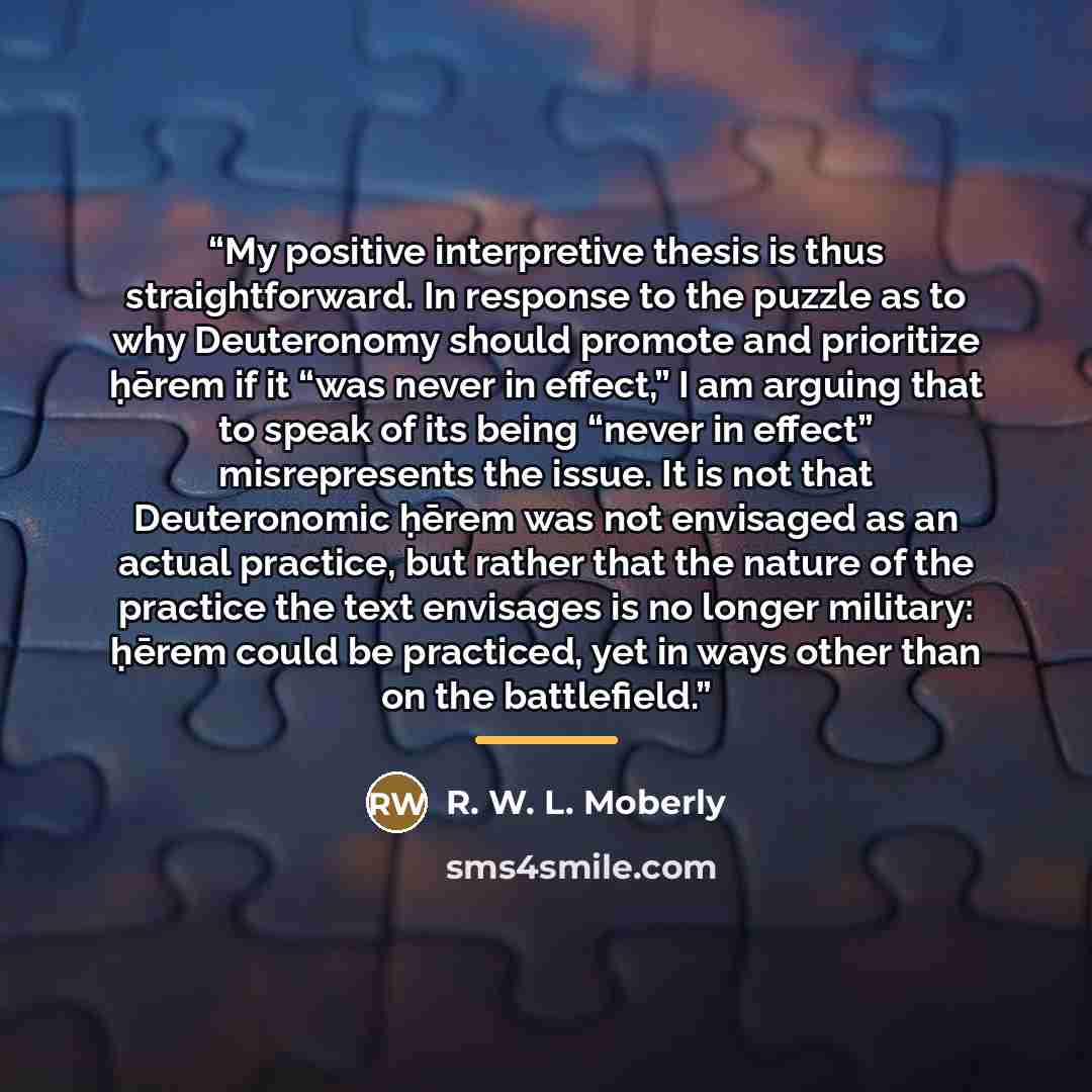 “My positive interpretive thesis is thus straightforward. In response to the puzzle as to why Deuteronomy should promote and prioritize ḥērem if it “was never in effect,” I am arguing that to speak of its being “never in effect” misrepresents the issue. It is not that Deuteronomic ḥērem was not…” quote by R. W. L. Moberly