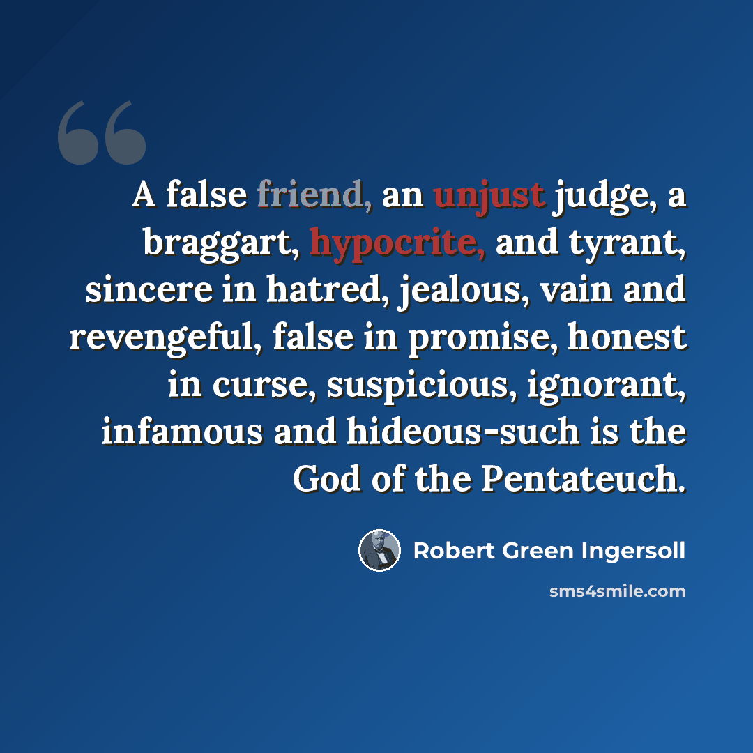 “A false friend, an unjust judge, a braggart, hypocrite, and tyrant, sincere in hatred, jealous, vain and revengeful, false in promise, honest in curse, suspicious, ignorant, infamous and hideous-such is the God of the Pentateuch.” quote by Robert Green Ingersoll