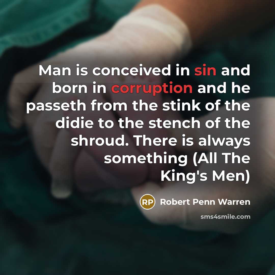 “Man is conceived in sin and born in corruption and he passeth from the stink of the didie to the stench of the shroud. There is always something (All The King's Men)” quote by Robert Penn Warren