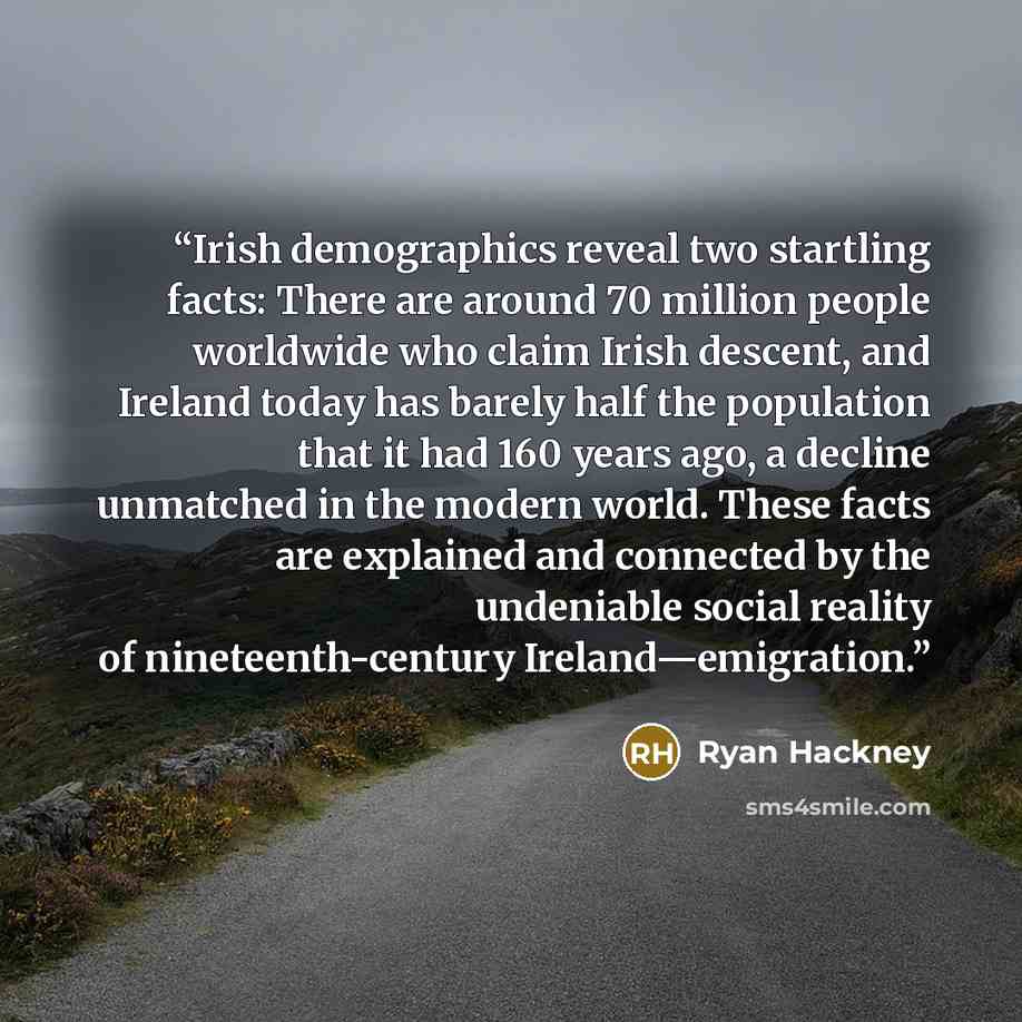 “Irish demographics reveal two startling facts: There are around 70 million people worldwide who claim Irish descent, and Ireland today has barely half the population that it had 160 years ago, a decline unmatched in the modern world. These facts are explained and connected by the undeniable social…” quote by Ryan Hackney