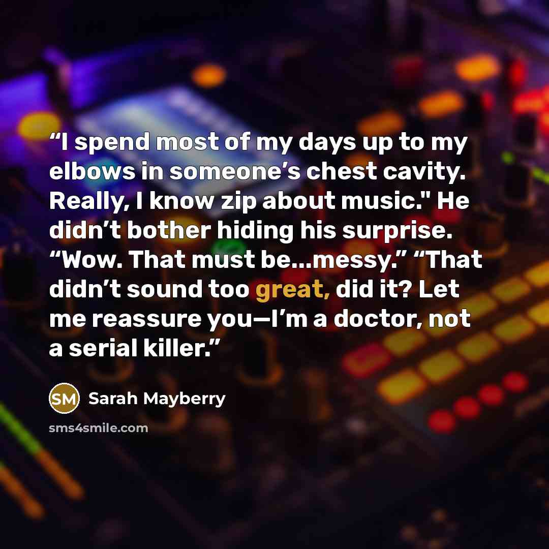 “I spend most of my days up to my elbows in someone’s chest cavity. Really, I know zip about music." He didn’t bother hiding his surprise. “Wow. That must be...messy.” “That didn’t sound too great, did it? Let me reassure you—I’m a doctor, not a serial killer.” quote by Sarah Mayberry