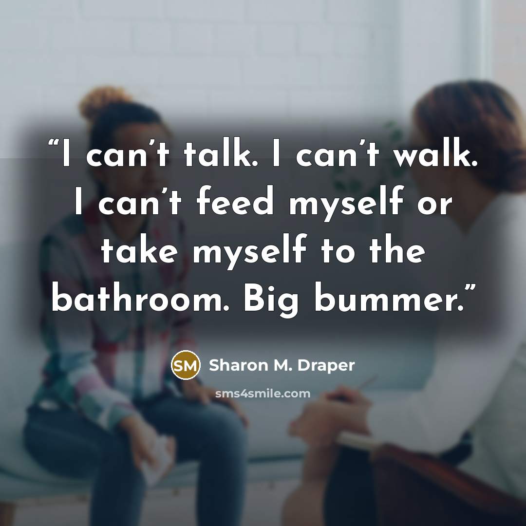 “I can’t talk. I can’t walk. I can’t feed myself or take myself to the bathroom. Big bummer.” quote by Sharon M. Draper