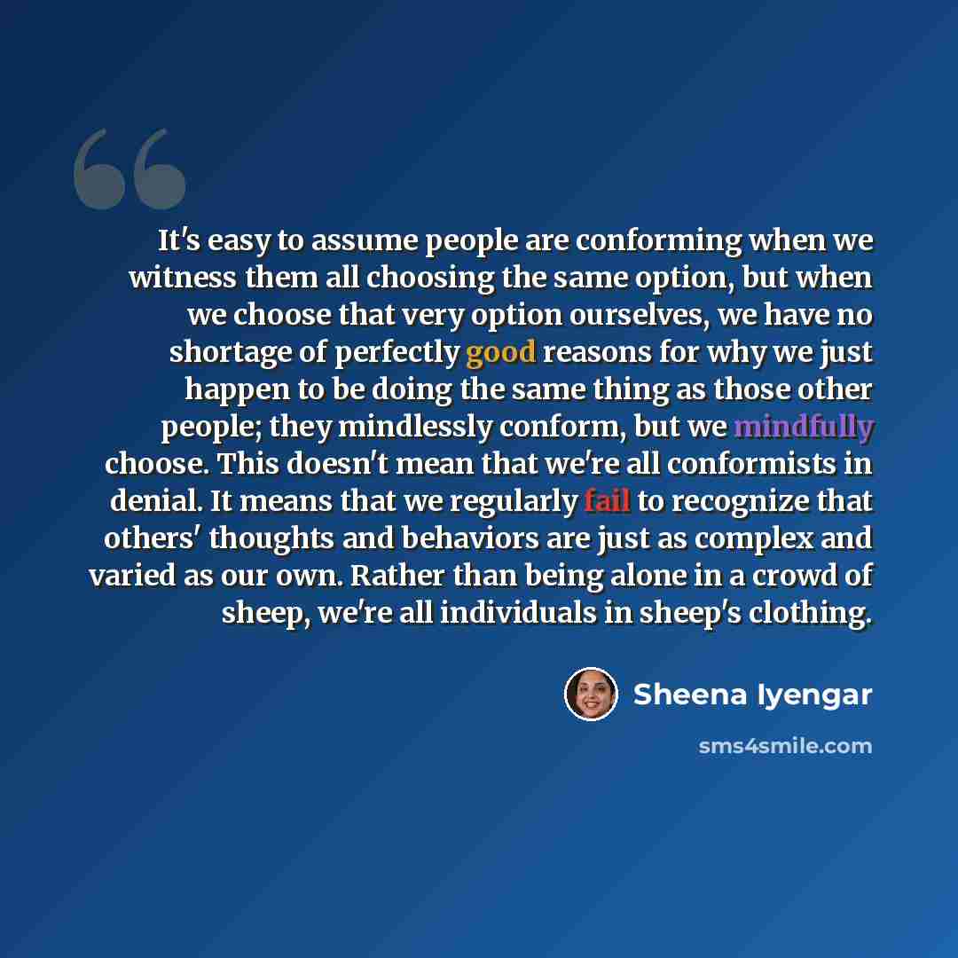 “It's easy to assume people are conforming when we witness them all choosing the same option, but when we choose that very option ourselves, we have no shortage of perfectly good reasons for why we just happen to be doing the same thing as those other people; they mindlessly conform, but we…” quote by Sheena Iyengar