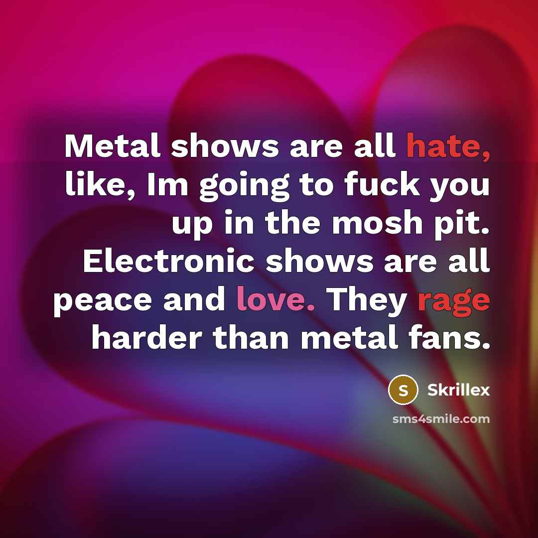 “Metal shows are all hate, like, Im going to fuck you up in the mosh pit. Electronic shows are all peace and love. They rage harder than metal fans.” quote by Skrillex