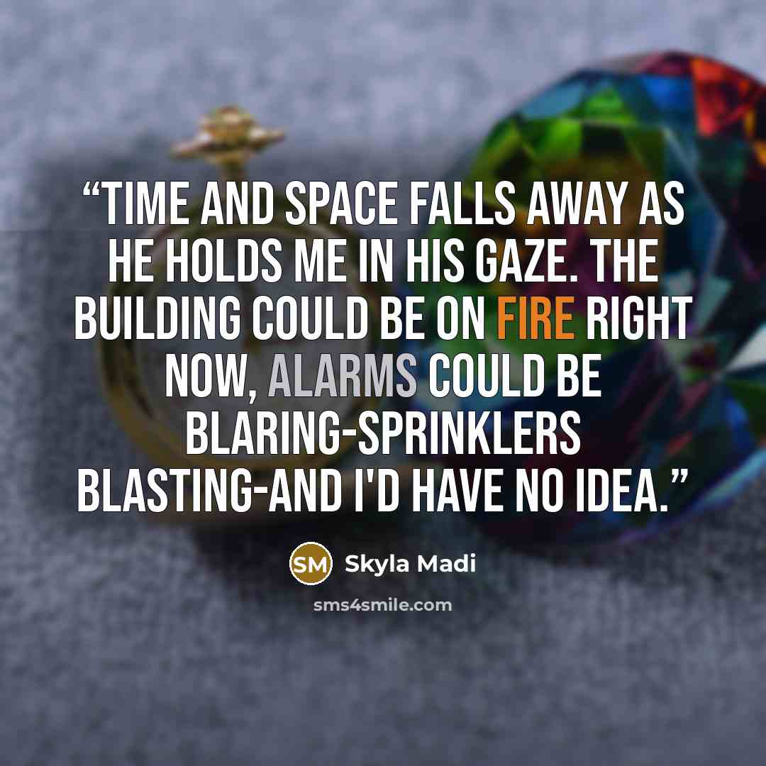 “Time and space falls away as he holds me in his gaze. The building could be on fire right now, alarms could be blaring-sprinklers blasting-and I'd have no idea.” quote by Skyla Madi