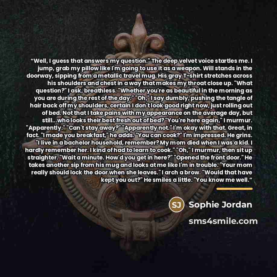 “Well, I guess that answers my question." The deep velvet voice startles me. I jump, grab my pillow like I'm going to use it as a weapon. Will stands in the doorway, sipping from a metallic travel mug. His gray T-shirt stretches across his shoulders and chest in a way that makes my throat close up…” quote by Sophie Jordan