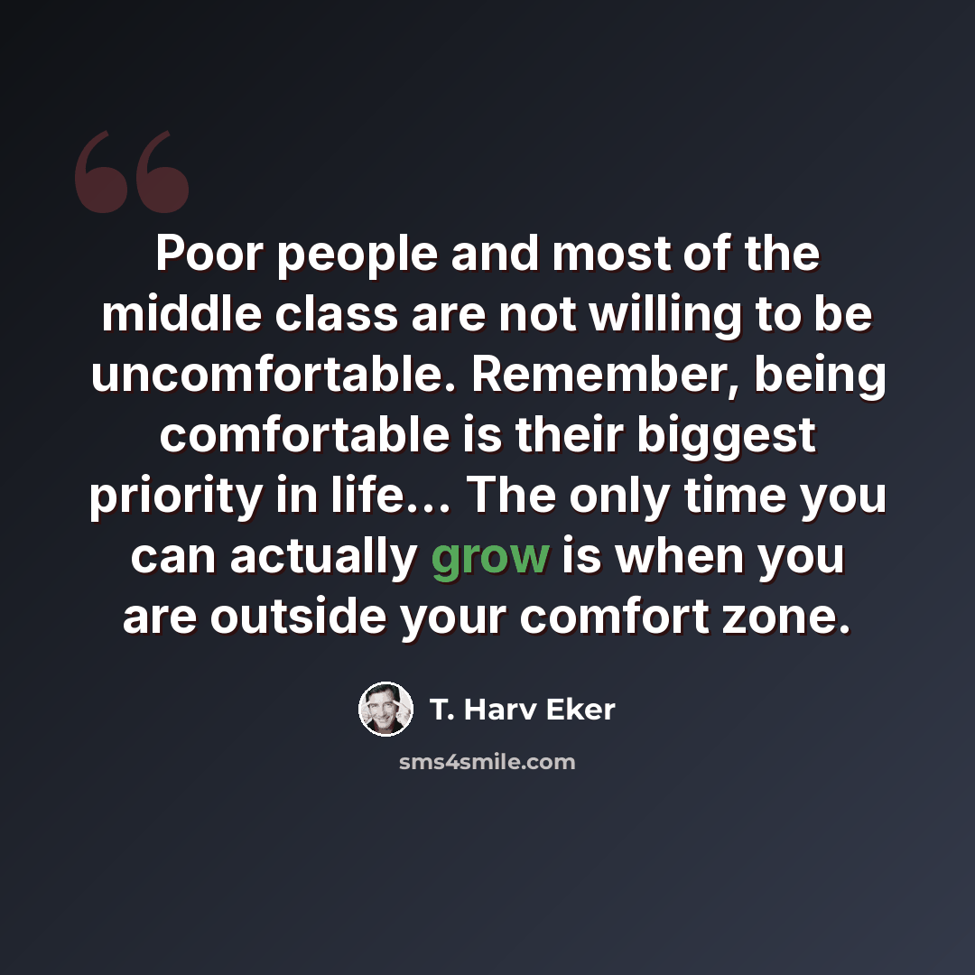 “Poor people and most of the middle class are not willing to be uncomfortable. Remember, being comfortable is their biggest priority in life... The only time you can actually grow is when you are outside your comfort zone.” quote by T. Harv Eker