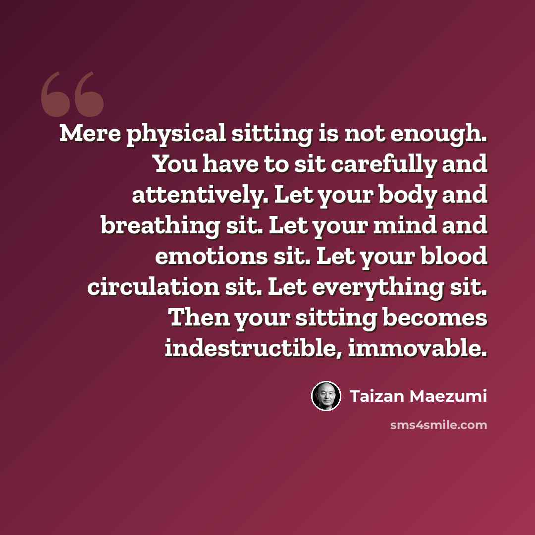 “Mere physical sitting is not enough. You have to sit carefully and attentively. Let your body and breathing sit. Let your mind and emotions sit. Let your blood circulation sit. Let everything sit. Then your sitting becomes indestructible, immovable.” quote by Taizan Maezumi