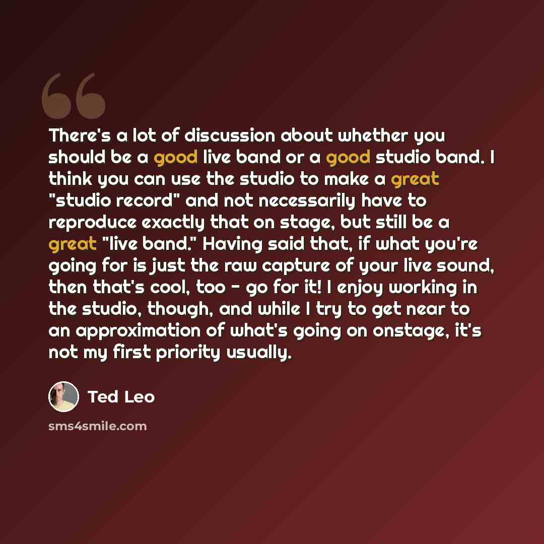 “There's a lot of discussion about whether you should be a good live band or a good studio band. I think you can use the studio to make a great "studio record" and not necessarily have to reproduce exactly that on stage, but still be a great "live band." Having said that, if what you're going for…” quote by Ted Leo