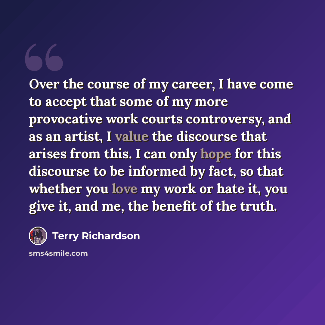 “Over the course of my career, I have come to accept that some of my more provocative work courts controversy, and as an artist, I value the discourse that arises from this. I can only hope for this discourse to be informed by fact, so that whether you love my work or hate it, you give it, and me…” quote by Terry Richardson